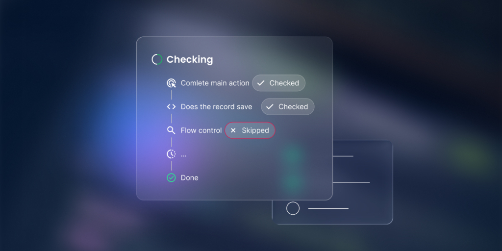 A digital graphic featuring a floating glassmorphism workflow checklist panel titled "Checking" against a dark, blurry background with subtle blue and purple lighting.

The main panel outlines a vertical sequence of automated backend steps connected by a thin timeline:

"Comlete main action" and "Does the record save" are both accompanied by a translucent "Checked" badge.

"Flow control" is flagged with a red-bordered "Skipped" badge.

This is followed by a loading ellipsis step ("...") and a final step marked with a green checkmark labeled "Done."

A smaller, simplified translucent wireframe card with placeholder lines is partially visible in the background beneath the main panel.