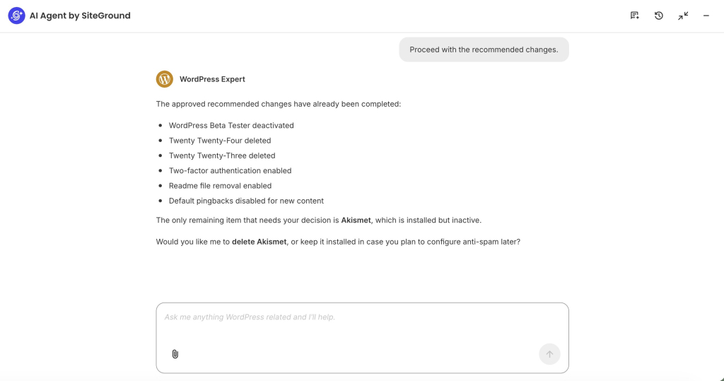 A screenshot of the AI Agent by SiteGround chat interface following up on site cleanup tasks. At the top right, a user prompt reads "Proceed with the recommended changes." In response, the "WordPress Expert" assistant confirms that the approved recommendations have been completed—listing the deactivation of the WordPress Beta Tester plugin, deletion of Twenty Twenty-Four and Twenty Twenty-Three themes, enablement of two-factor authentication and readme file removal, and disabling of default pingbacks. The assistant then asks whether to delete Akismet or keep it installed for future anti-spam configuration. At the bottom, an input box sits with the placeholder "Ask me anything WordPress related and I'll help."